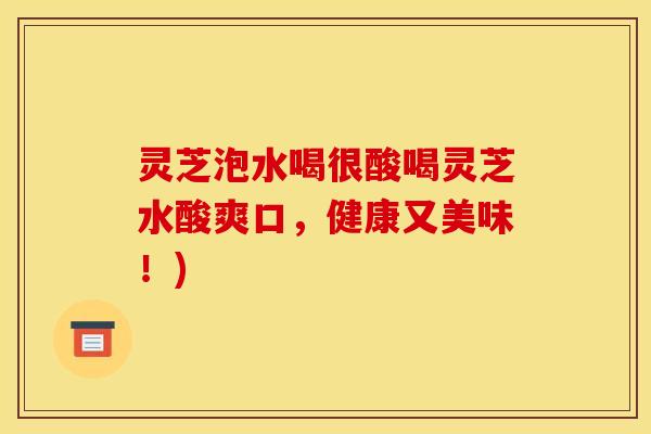 灵芝泡水喝很酸喝灵芝水酸爽口	，健康又美味！)