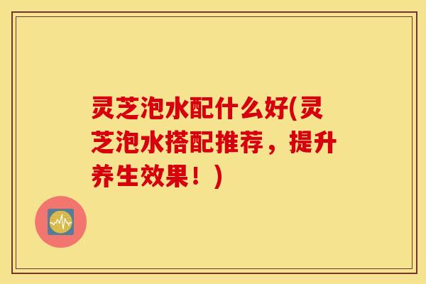 灵芝泡水配什么好(灵芝泡水搭配推荐，提升养生效果！)