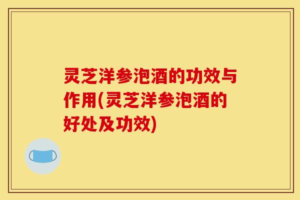 灵芝洋参泡酒的功效与作用(灵芝洋参泡酒的好处及功效)