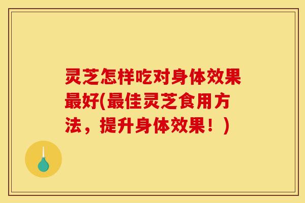 灵芝怎样吃对身体效果最好(最佳灵芝食用方法	，提升身体效果！)