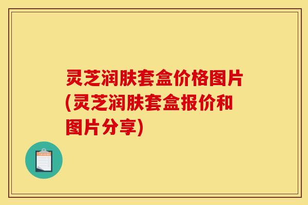 灵芝润肤套盒价格图片(灵芝润肤套盒报价和图片分享)