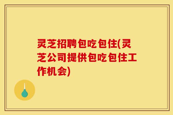灵芝招聘包吃包住(灵芝公司提供包吃包住工作机会)