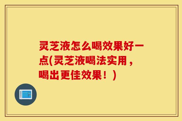 灵芝液怎么喝效果好一点(灵芝液喝法实用，喝出更佳效果！)