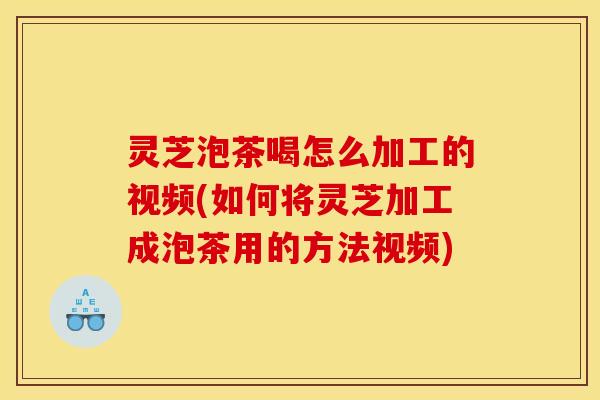 灵芝泡茶喝怎么加工的视频(如何将灵芝加工成泡茶用的方法视频)