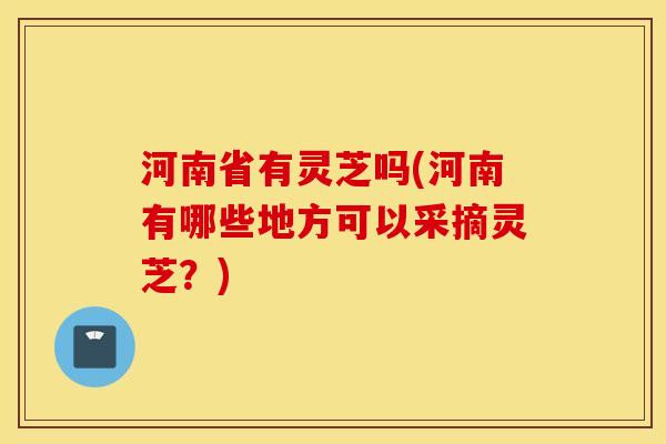 河南省有灵芝吗(河南有哪些地方可以采摘灵芝？)