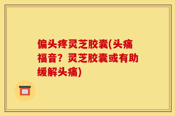 偏头疼灵芝胶囊(头痛福音？灵芝胶囊或有助缓解头痛)