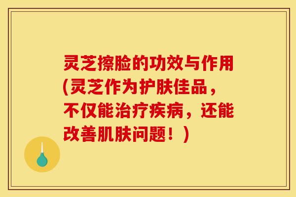 灵芝擦脸的功效与作用(灵芝作为护肤佳品	，不仅能治疗疾病，还能改善肌肤问题！)