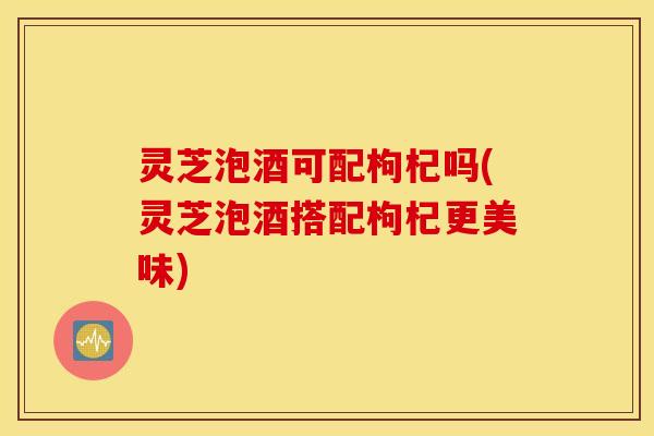 灵芝泡酒可配枸杞吗(灵芝泡酒搭配枸杞更美味)