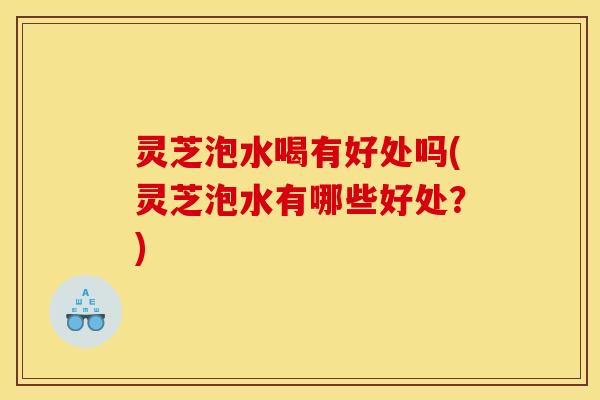 灵芝泡水喝有好处吗(灵芝泡水有哪些好处？)
