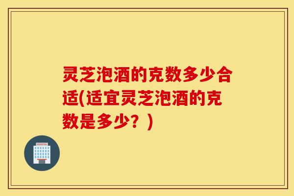 灵芝泡酒的克数多少合适(适宜灵芝泡酒的克数是多少？)