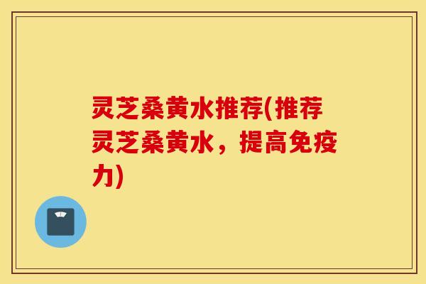 灵芝桑黄水推荐(推荐灵芝桑黄水	，提高免疫力)
