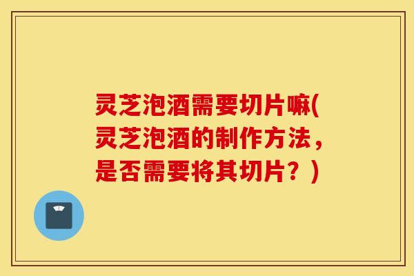 灵芝泡酒需要切片嘛(灵芝泡酒的制作方法，是否需要将其切片？)