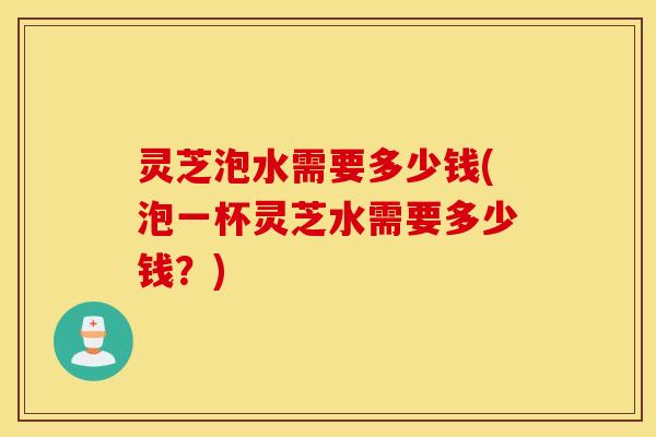 灵芝泡水需要多少钱(泡一杯灵芝水需要多少钱？)