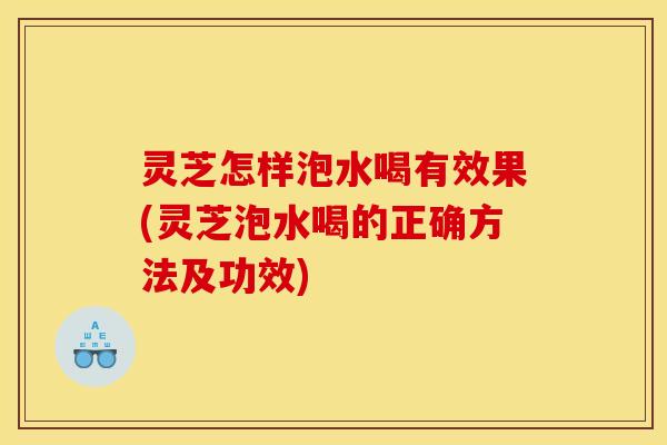 灵芝怎样泡水喝有效果(灵芝泡水喝的正确方法及功效)