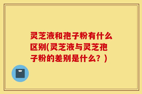 灵芝液和孢子粉有什么区别(灵芝液与灵芝孢子粉的差别是什么？)