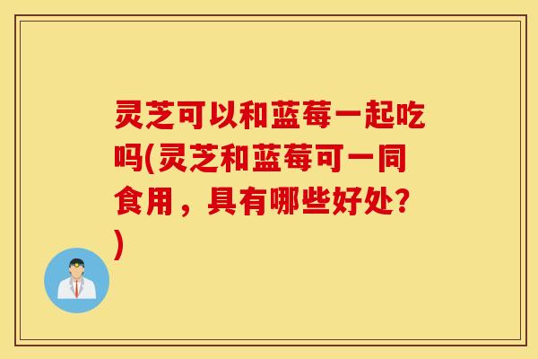灵芝可以和蓝莓一起吃吗(灵芝和蓝莓可一同食用，具有哪些好处？)