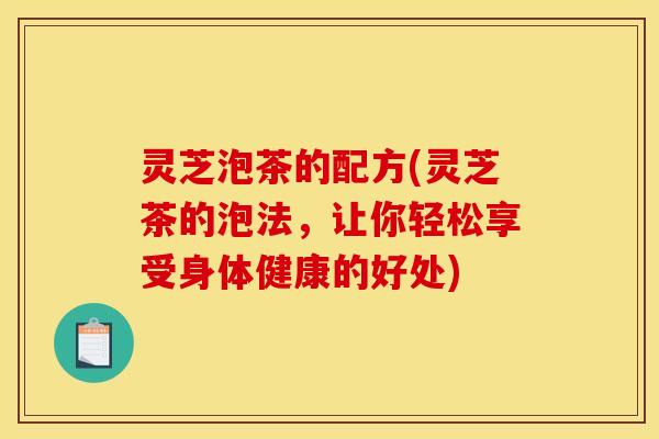灵芝泡茶的配方(灵芝茶的泡法，让你轻松享受身体健康的好处)