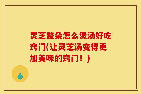 灵芝整朵怎么煲汤好吃窍门(让灵芝汤变得更加美味的窍门！)