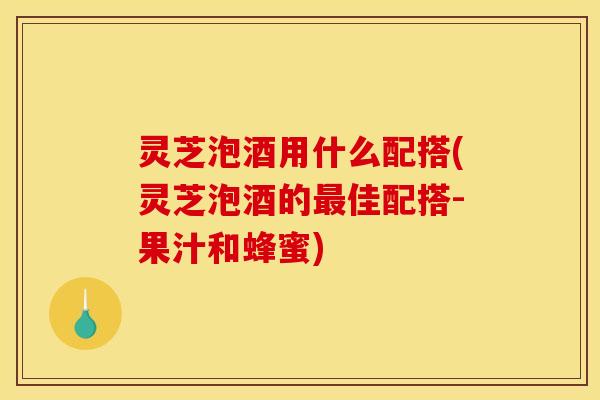 灵芝泡酒用什么配搭(灵芝泡酒的最佳配搭-果汁和蜂蜜)