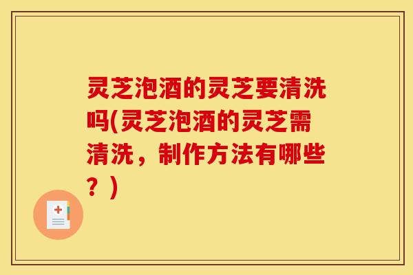 灵芝泡酒的灵芝要清洗吗(灵芝泡酒的灵芝需清洗，制作方法有哪些？)