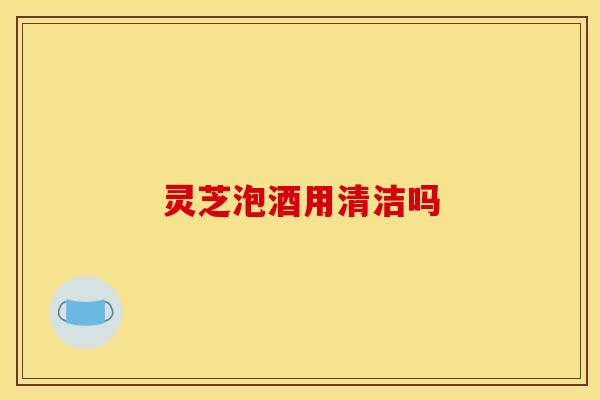 灵芝泡酒用清洁吗