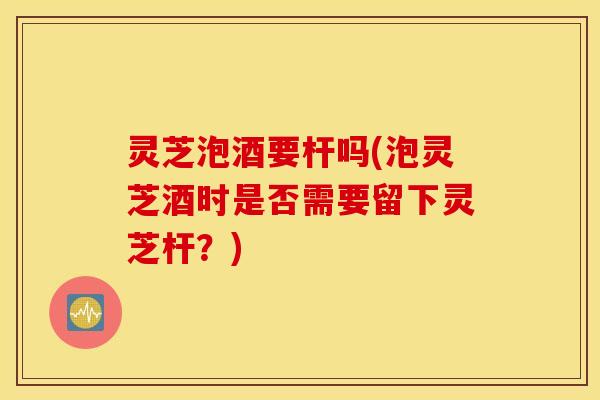 灵芝泡酒要杆吗(泡灵芝酒时是否需要留下灵芝杆？)