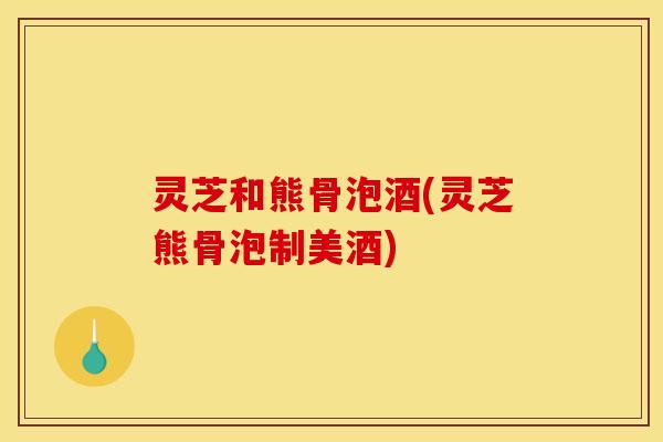灵芝和熊骨泡酒(灵芝熊骨泡制美酒)