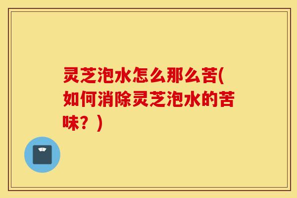 灵芝泡水怎么那么苦(如何消除灵芝泡水的苦味？)