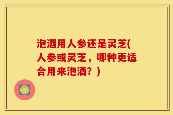 泡酒用人参还是灵芝(人参或灵芝，哪种更适合用来泡酒？)