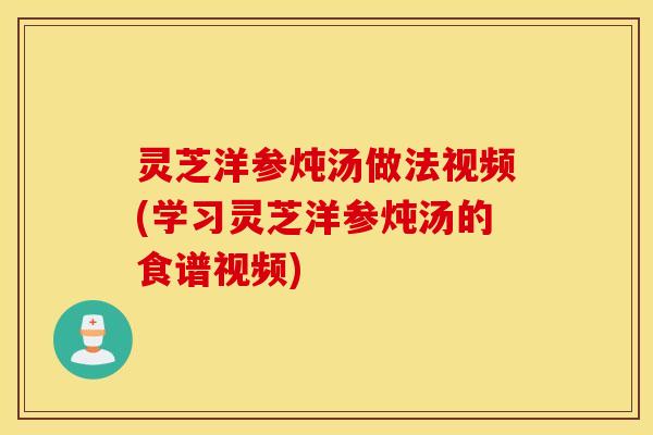 灵芝洋参炖汤做法视频(学习灵芝洋参炖汤的食谱视频)
