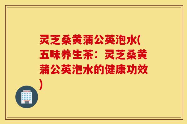 灵芝桑黄蒲公英泡水(五味养生茶：灵芝桑黄蒲公英泡水的健康功效)