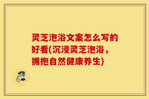 灵芝泡浴文案怎么写的好看(沉浸灵芝泡浴，拥抱自然健康养生)