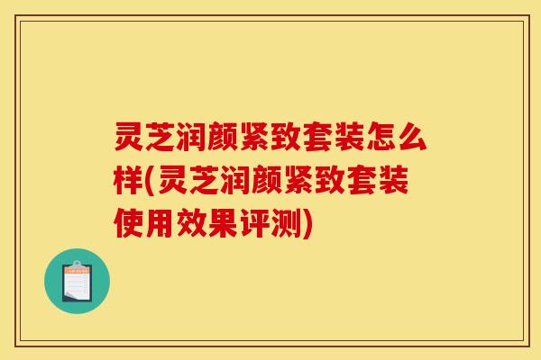 灵芝润颜紧致套装怎么样(灵芝润颜紧致套装使用效果评测)