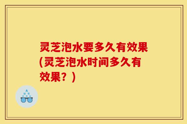 灵芝泡水要多久有效果(灵芝泡水时间多久有效果？)