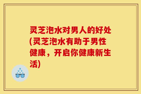 灵芝泡水对男人的好处(灵芝泡水有助于男性健康	，开启你健康新生活)