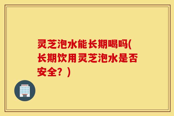 灵芝泡水能长期喝吗(长期饮用灵芝泡水是否安全？)