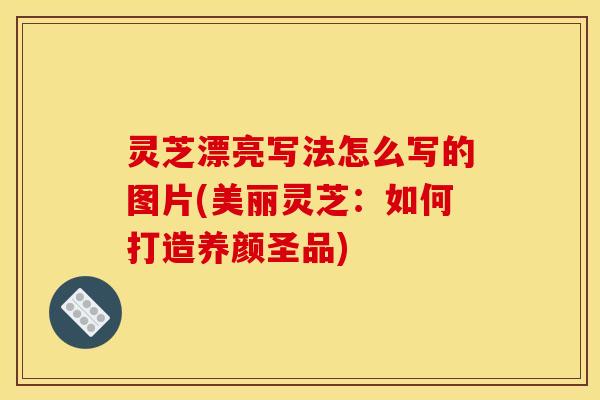 灵芝漂亮写法怎么写的图片(美丽灵芝：如何打造养颜圣品)