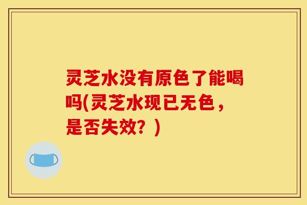 灵芝水没有原色了能喝吗(灵芝水现已无色，是否失效？)