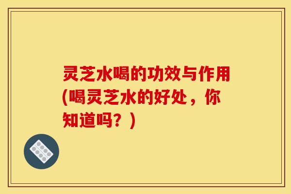灵芝水喝的功效与作用(喝灵芝水的好处，你知道吗？)