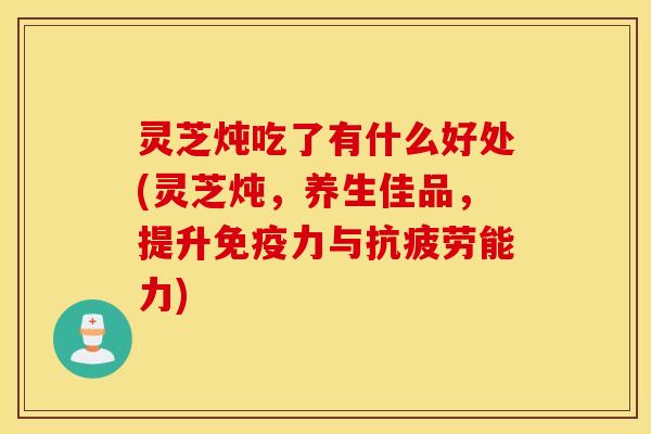 灵芝炖吃了有什么好处(灵芝炖	，养生佳品，提升免疫力与抗疲劳能力)