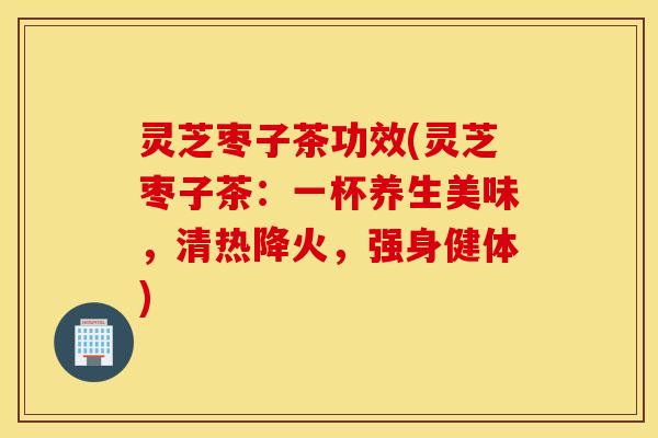 灵芝枣子茶功效(灵芝枣子茶：一杯养生美味，清热降火	，强身健体)