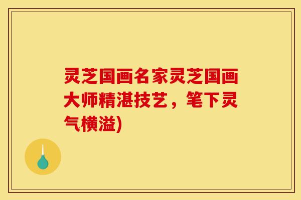 灵芝国画名家灵芝国画大师精湛技艺，笔下灵气横溢)