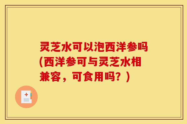 灵芝水可以泡西洋参吗(西洋参可与灵芝水相兼容	，可食用吗？)