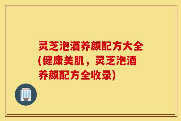 灵芝泡酒养颜配方大全(健康美肌，灵芝泡酒养颜配方全收录)