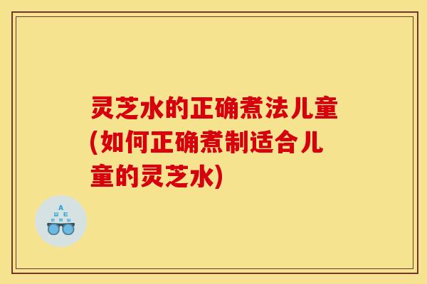 灵芝水的正确煮法儿童(如何正确煮制适合儿童的灵芝水)