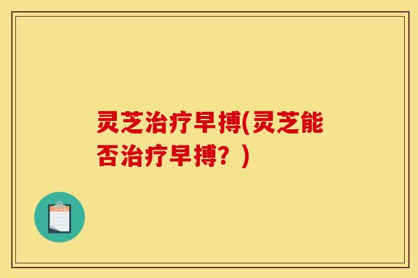 灵芝治疗早搏(灵芝能否治疗早搏？)