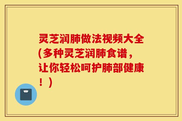 灵芝润肺做法视频大全(多种灵芝润肺食谱，让你轻松呵护肺部健康！)