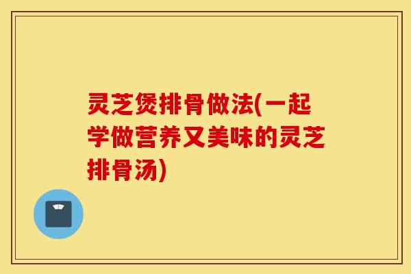 灵芝煲排骨做法(一起学做营养又美味的灵芝排骨汤)