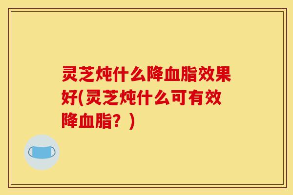 灵芝炖什么降血脂效果好(灵芝炖什么可有效降血脂？)