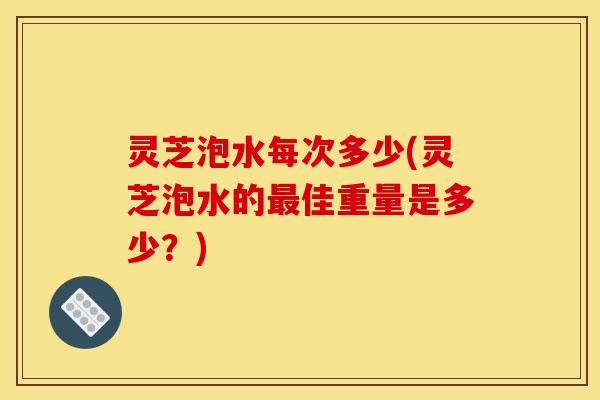 灵芝泡水每次多少(灵芝泡水的最佳重量是多少？)